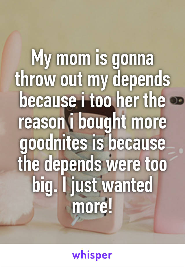 My mom is gonna throw out my depends because i too her the reason i bought more goodnites is because the depends were too big. I just wanted more!