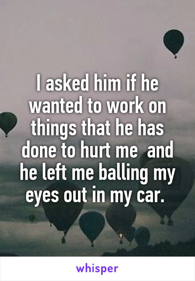 I asked him if he wanted to work on things that he has done to hurt me  and he left me balling my eyes out in my car. 