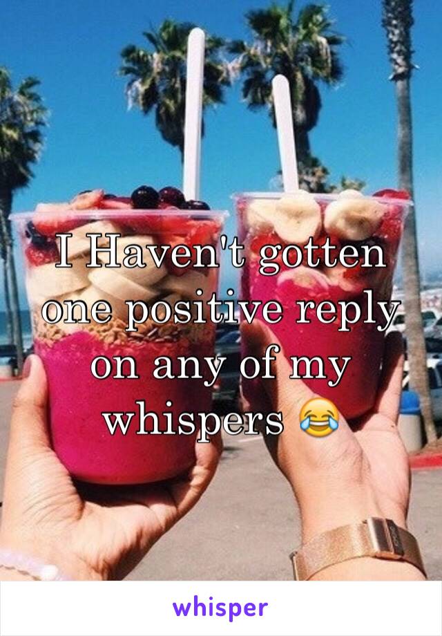 I Haven't gotten one positive reply on any of my whispers 😂