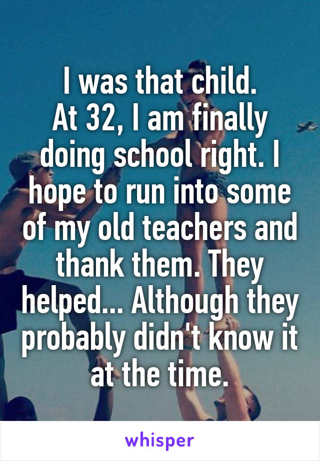 I was that child.
At 32, I am finally doing school right. I hope to run into some of my old teachers and thank them. They helped... Although they probably didn't know it at the time.