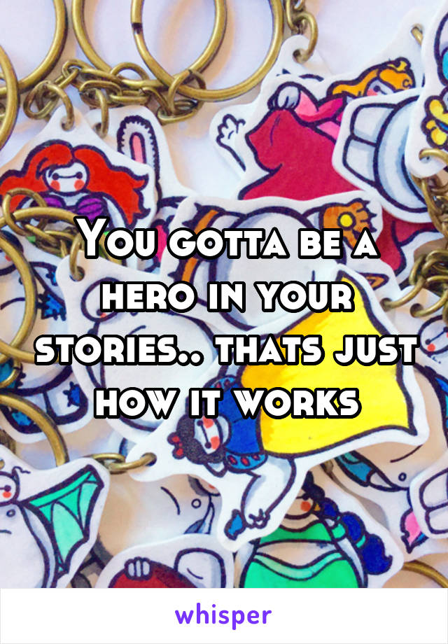 You gotta be a hero in your stories.. thats just how it works
