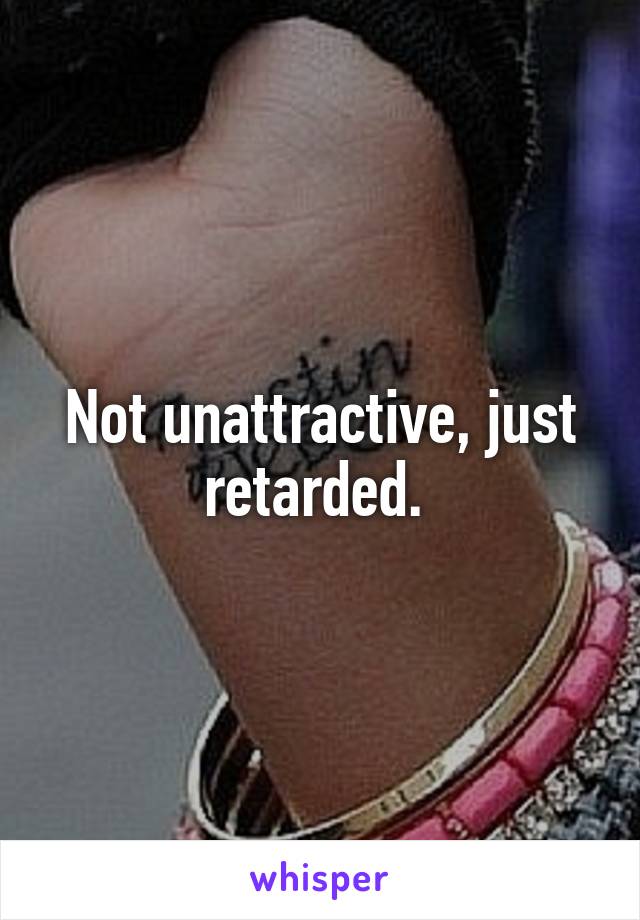 Not unattractive, just retarded. 