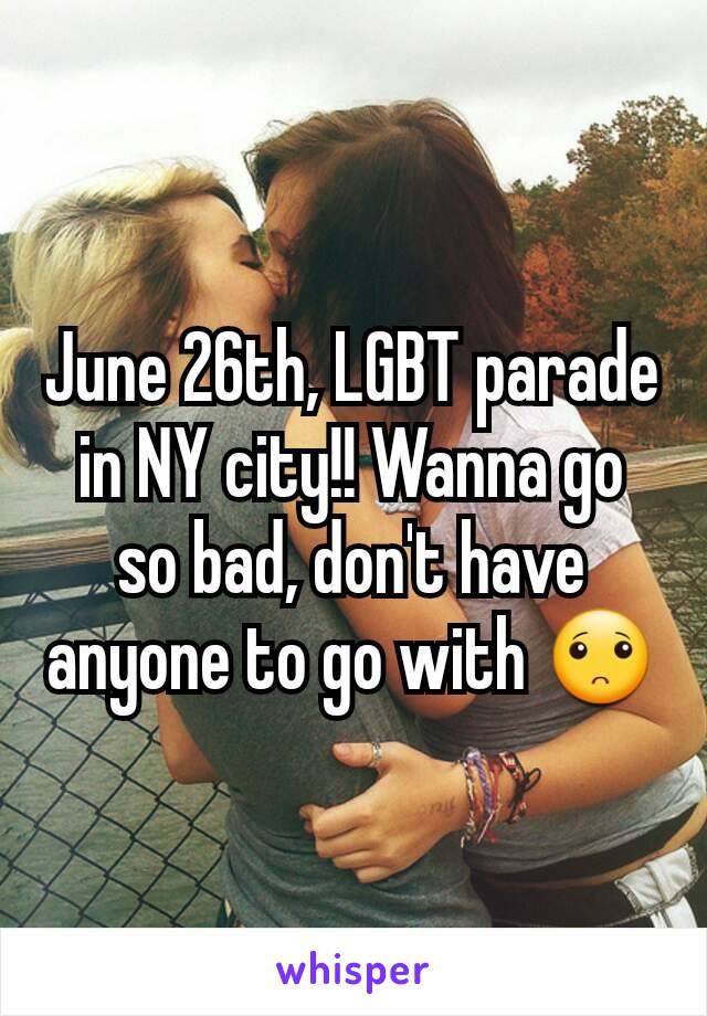 June 26th, LGBT parade in NY city!! Wanna go so bad, don't have anyone to go with 🙁