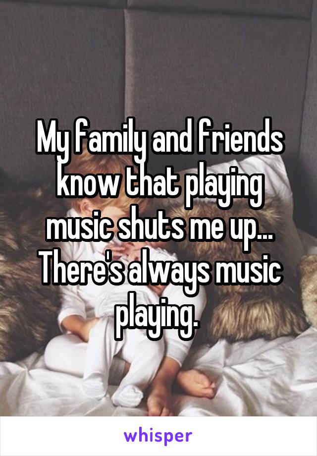 My family and friends know that playing music shuts me up... There's always music playing. 