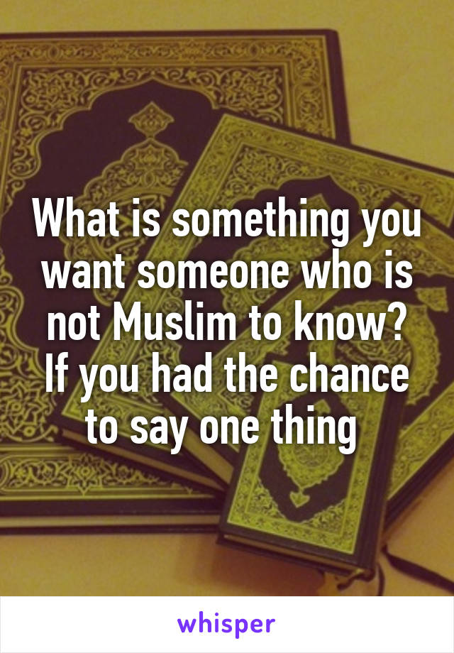 What is something you want someone who is not Muslim to know?
If you had the chance to say one thing 