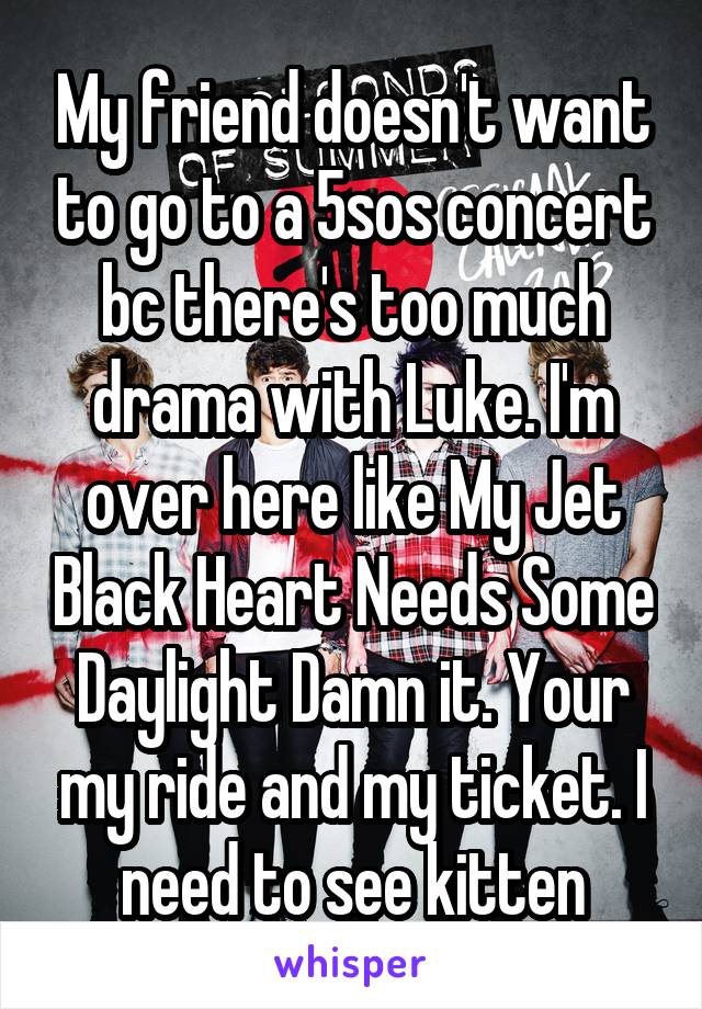 My friend doesn't want to go to a 5sos concert bc there's too much drama with Luke. I'm over here like My Jet Black Heart Needs Some Daylight Damn it. Your my ride and my ticket. I need to see kitten