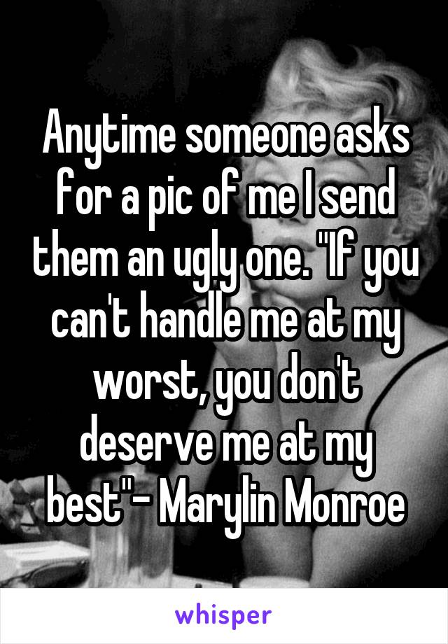 Anytime someone asks for a pic of me I send them an ugly one. "If you can't handle me at my worst, you don't deserve me at my best"- Marylin Monroe