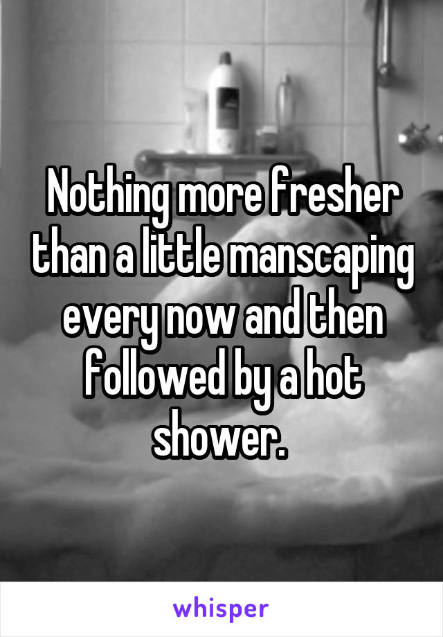 Nothing more fresher than a little manscaping every now and then followed by a hot shower. 