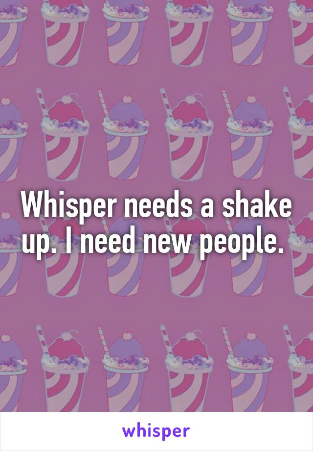 Whisper needs a shake up. I need new people. 