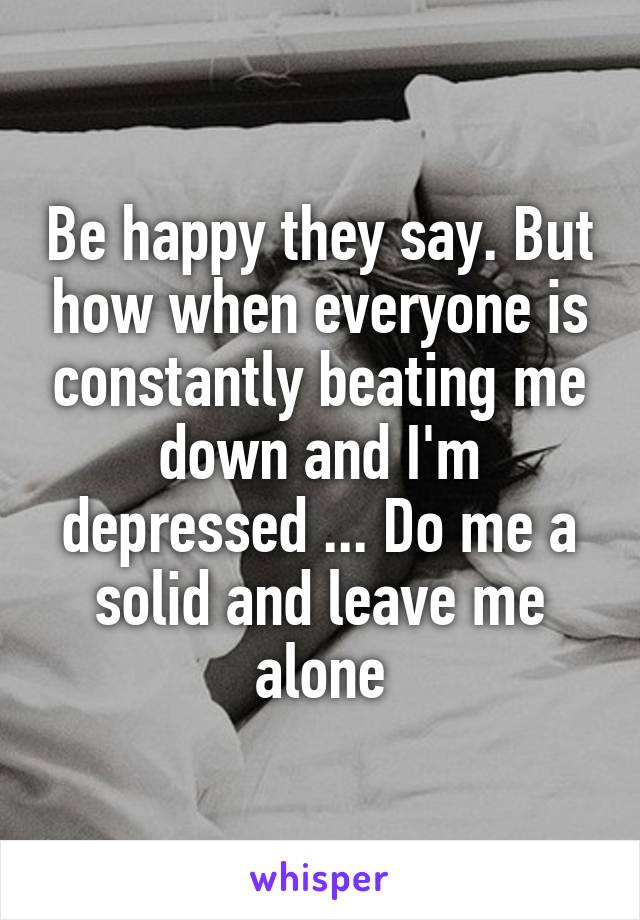 Be happy they say. But how when everyone is constantly beating me down and I'm depressed ... Do me a solid and leave me alone