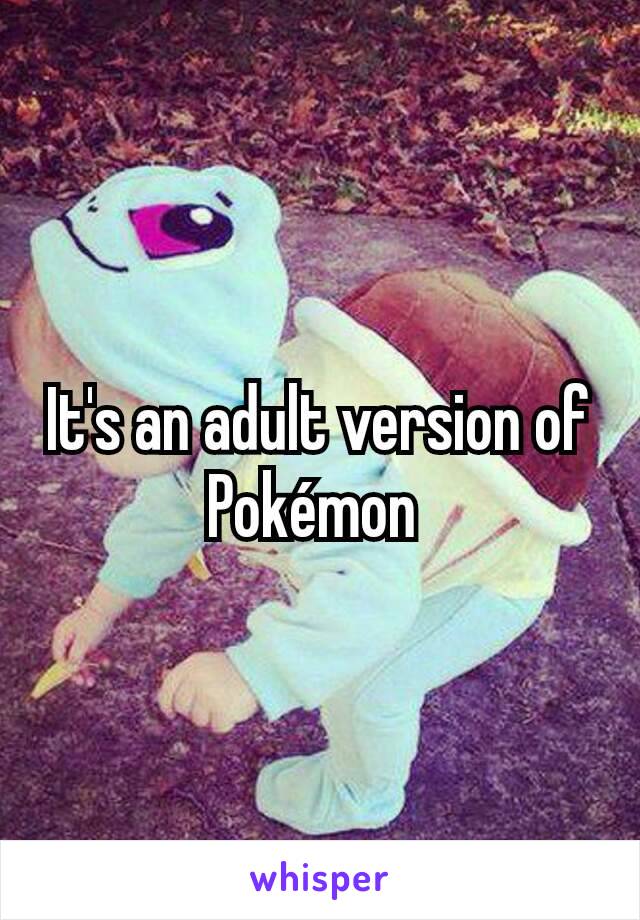 It's an adult version of Pokémon 