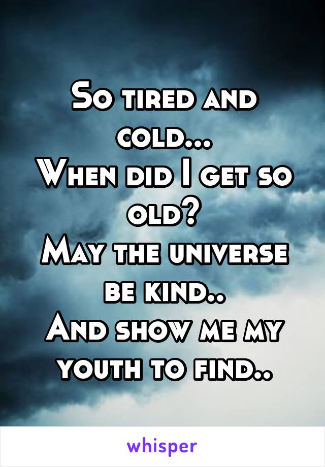 So tired and cold...
When did I get so old?
May the universe be kind..
And show me my youth to find..