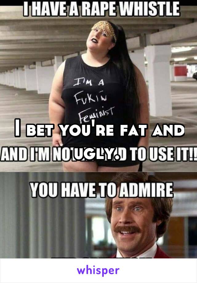 I bet you're fat and ugly. 