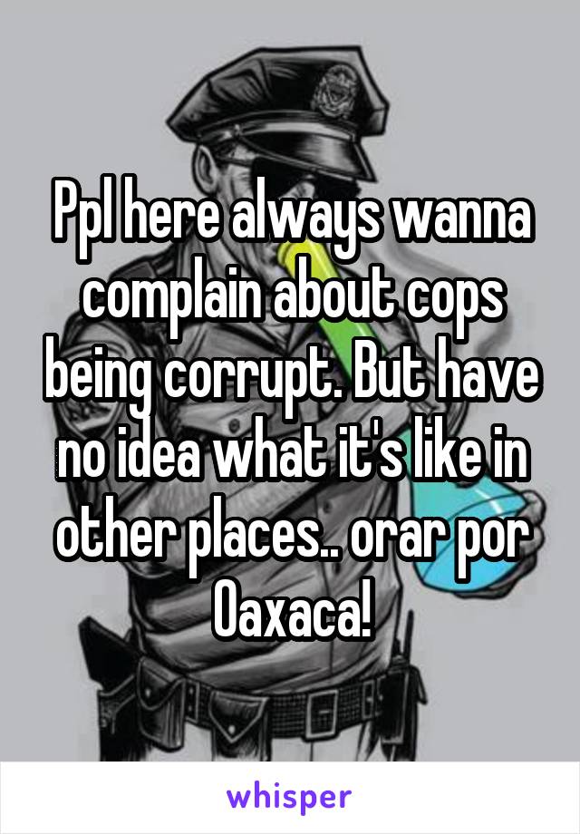 Ppl here always wanna complain about cops being corrupt. But have no idea what it's like in other places.. orar por Oaxaca!