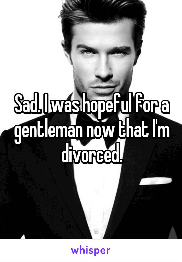 Sad. I was hopeful for a gentleman now that I'm divorced.