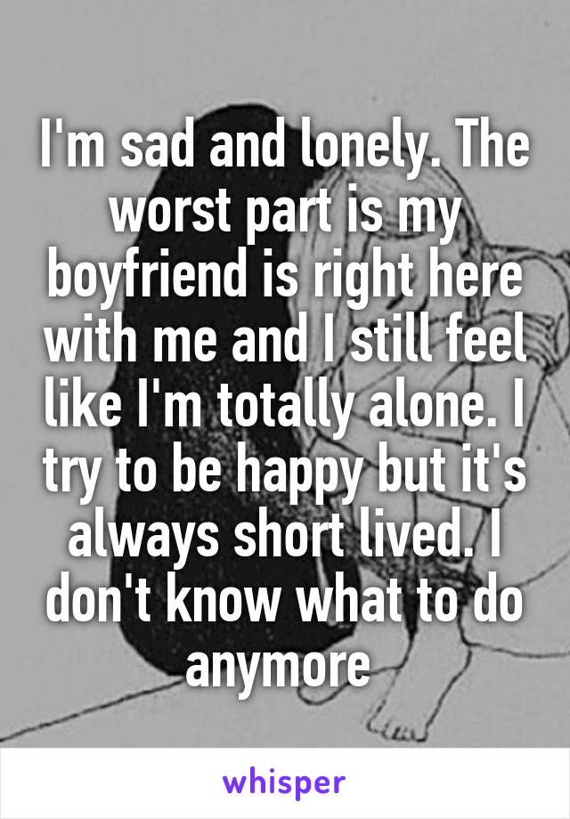 I'm sad and lonely. The worst part is my boyfriend is right here with me and I still feel like I'm totally alone. I try to be happy but it's always short lived. I don't know what to do anymore 