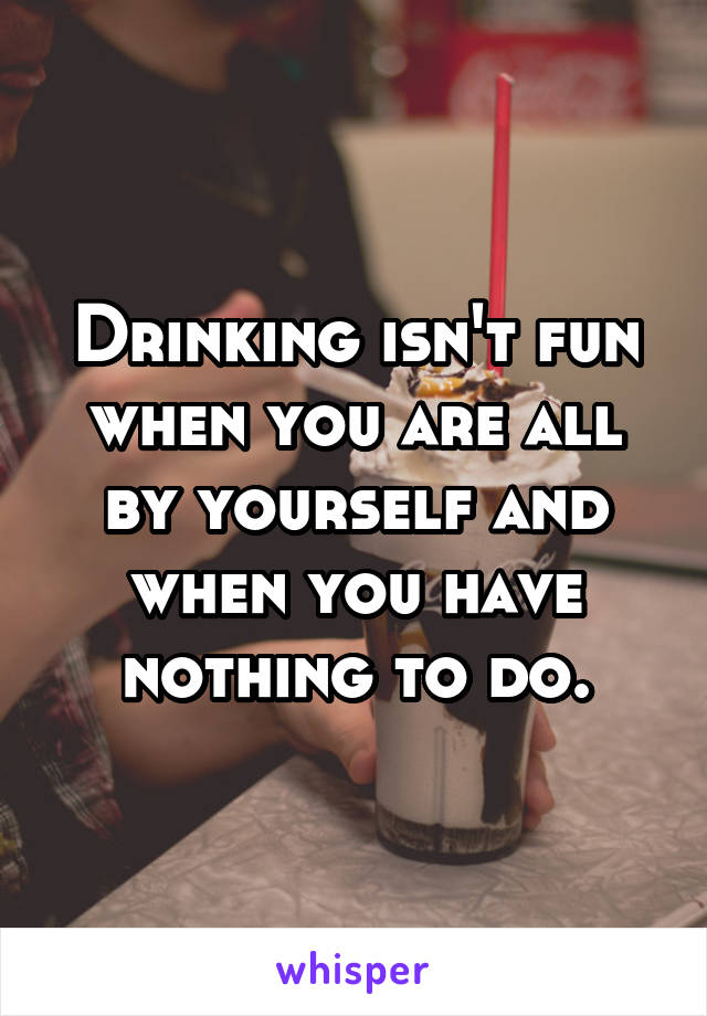 Drinking isn't fun when you are all by yourself and when you have nothing to do.