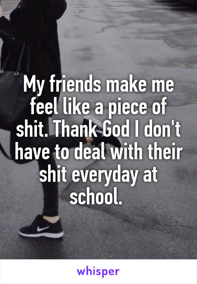 My friends make me feel like a piece of shit. Thank God I don't have to deal with their shit everyday at school. 