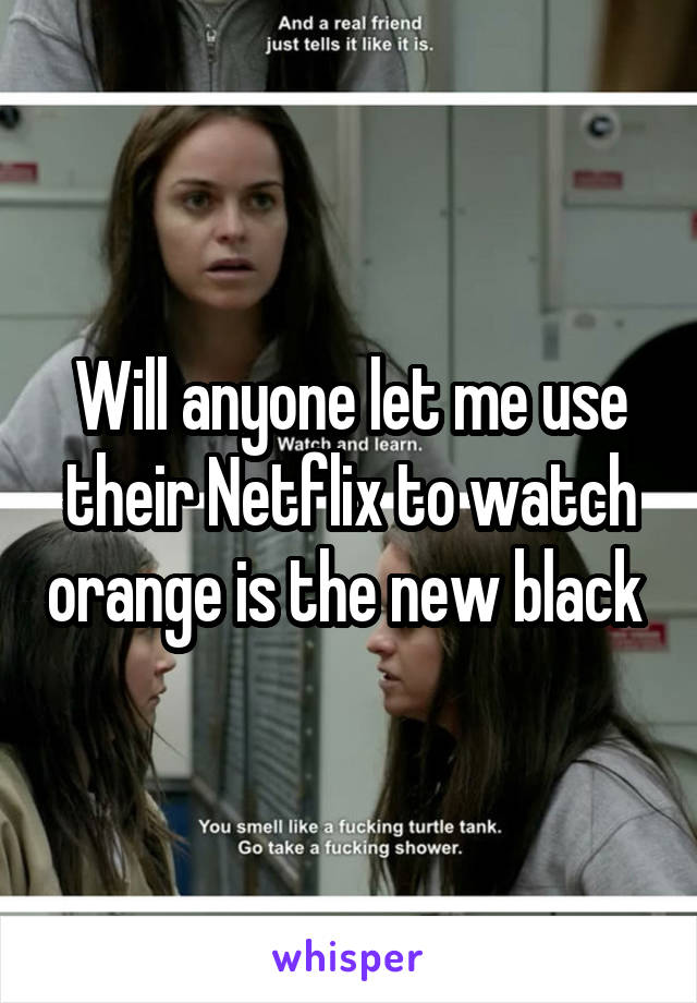 Will anyone let me use their Netflix to watch orange is the new black 