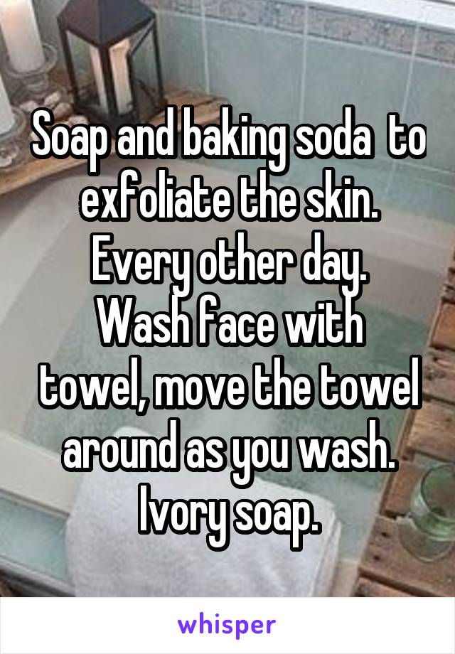 Soap and baking soda  to exfoliate the skin. Every other day.
Wash face with towel, move the towel around as you wash. Ivory soap.
