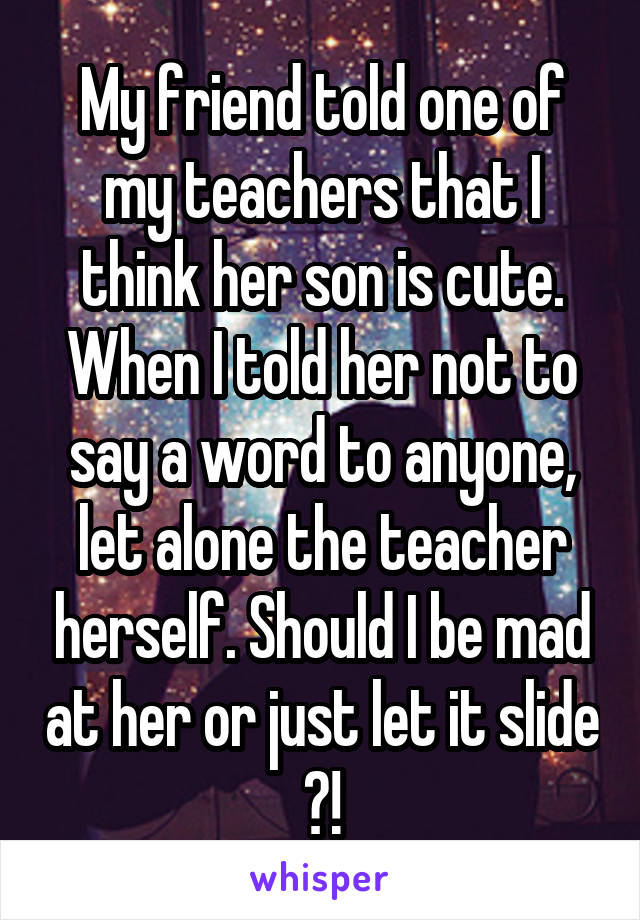 My friend told one of my teachers that I think her son is cute. When I told her not to say a word to anyone, let alone the teacher herself. Should I be mad at her or just let it slide  ?! 