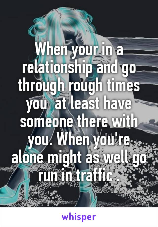 When your in a relationship and go through rough times you  at least have someone there with you. When you're alone might as well go run in traffic .