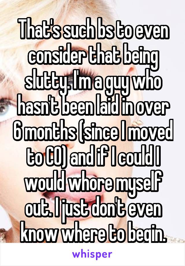 That's such bs to even consider that being slutty. I'm a guy who hasn't been laid in over 6 months (since I moved to CO) and if I could I would whore myself out. I just don't even know where to begin.