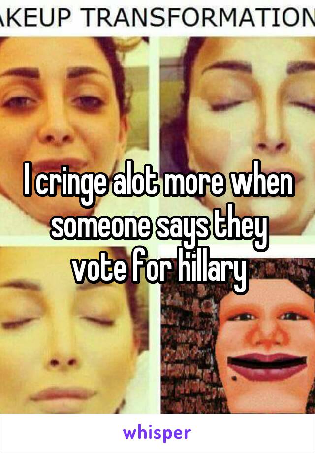 I cringe alot more when someone says they vote for hillary