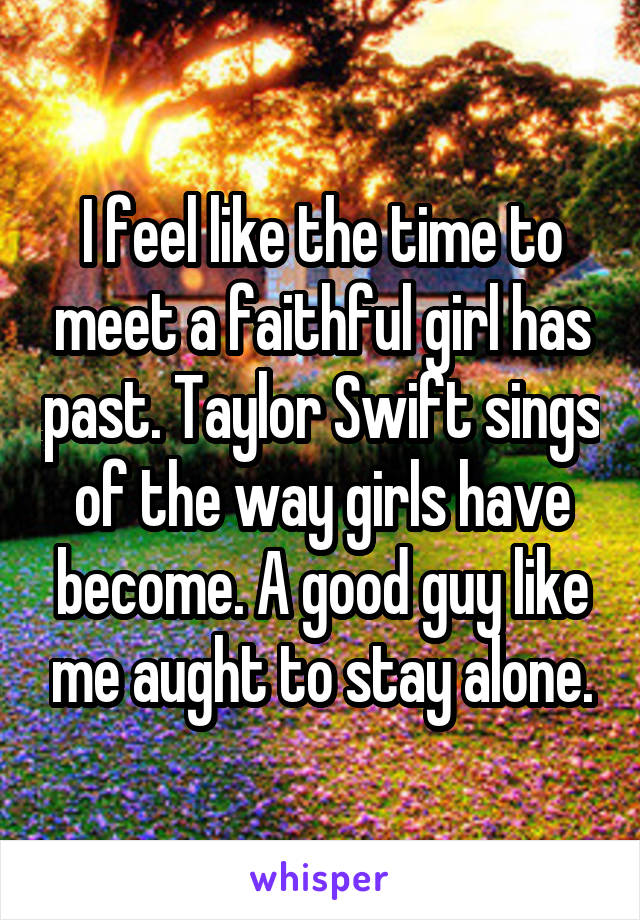 I feel like the time to meet a faithful girl has past. Taylor Swift sings of the way girls have become. A good guy like me aught to stay alone.