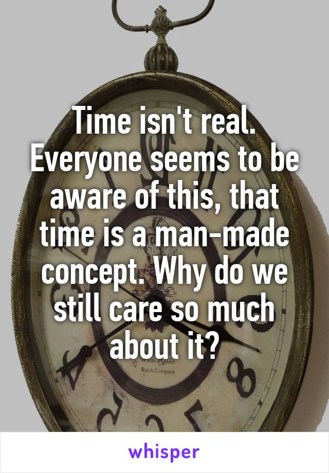 Time isn't real. Everyone seems to be aware of this, that time is a man-made concept. Why do we still care so much about it?