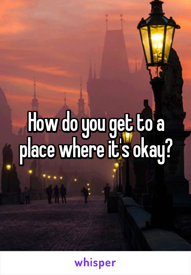 How do you get to a place where it's okay?