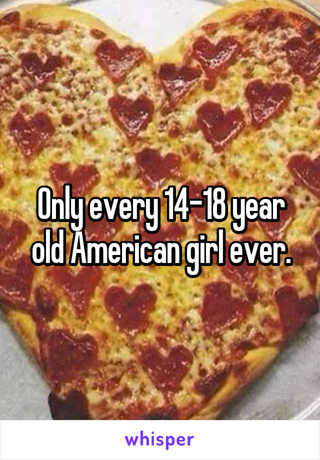 Only every 14-18 year old American girl ever.