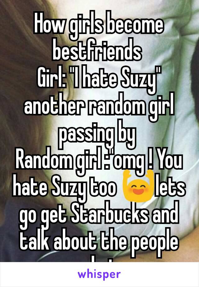 How girls become bestfriends 
Girl: "I hate Suzy" another random girl passing by 
Random girl :"omg ! You hate Suzy too 🙌lets go get Starbucks and talk about the people we hate .