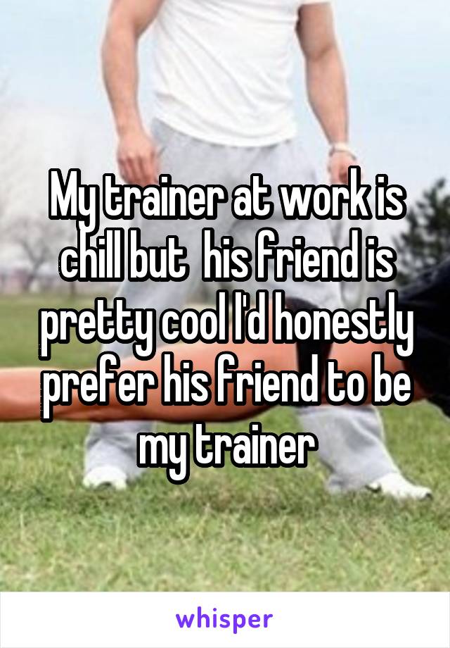 My trainer at work is chill but  his friend is pretty cool l'd honestly prefer his friend to be my trainer