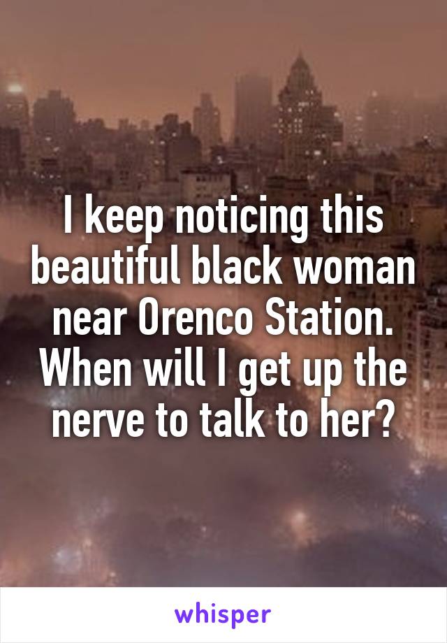 I keep noticing this beautiful black woman near Orenco Station. When will I get up the nerve to talk to her?