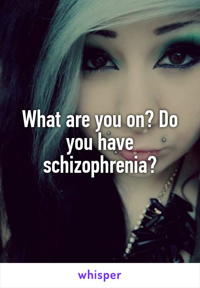 What are you on? Do you have schizophrenia?