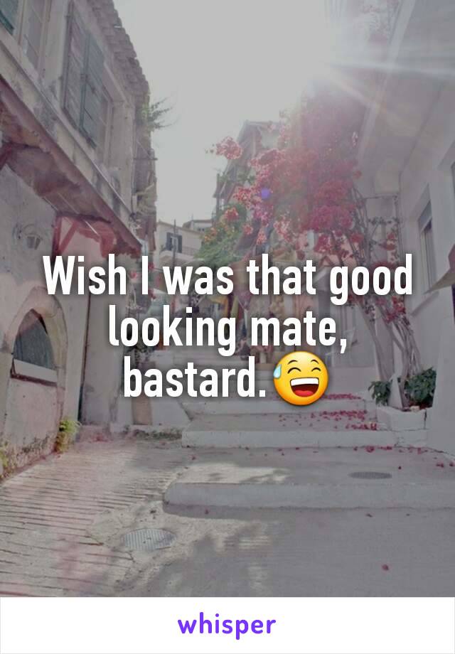 Wish I was that good looking mate, bastard.😅