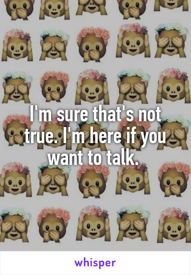 I'm sure that's not true. I'm here if you want to talk. 