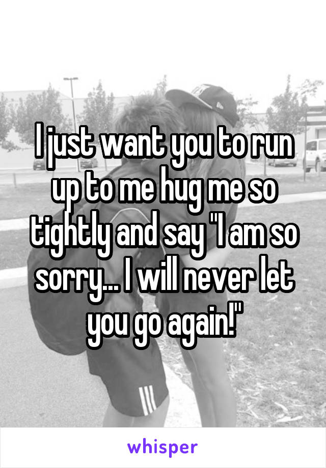 I just want you to run up to me hug me so tightly and say "I am so sorry... I will never let you go again!"