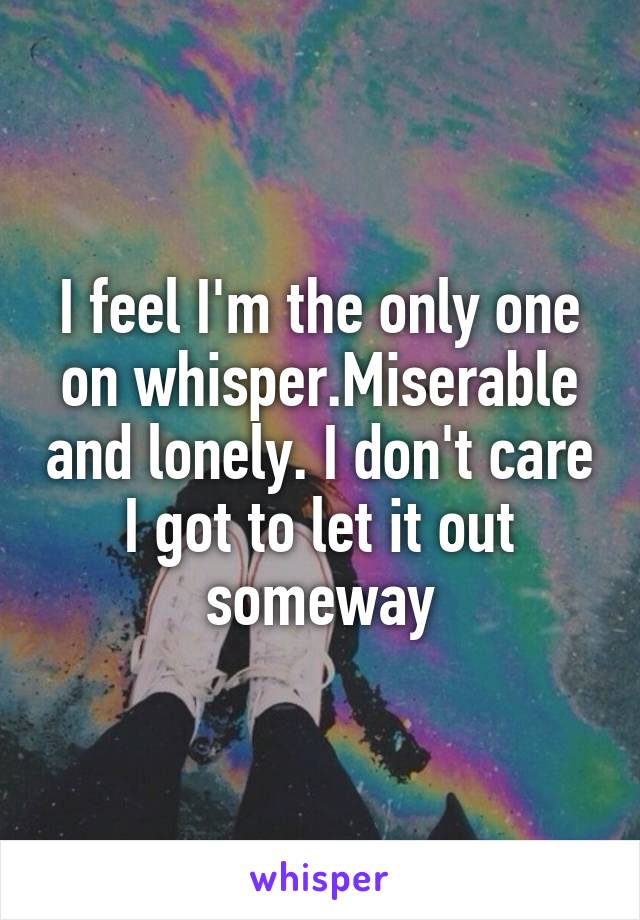 I feel I'm the only one on whisper.Miserable and lonely. I don't care I got to let it out someway