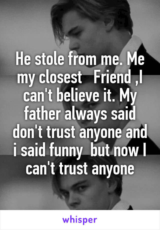 He stole from me. Me my closest   Friend ,I can't believe it. My father always said don't trust anyone and i said funny  but now I can't trust anyone