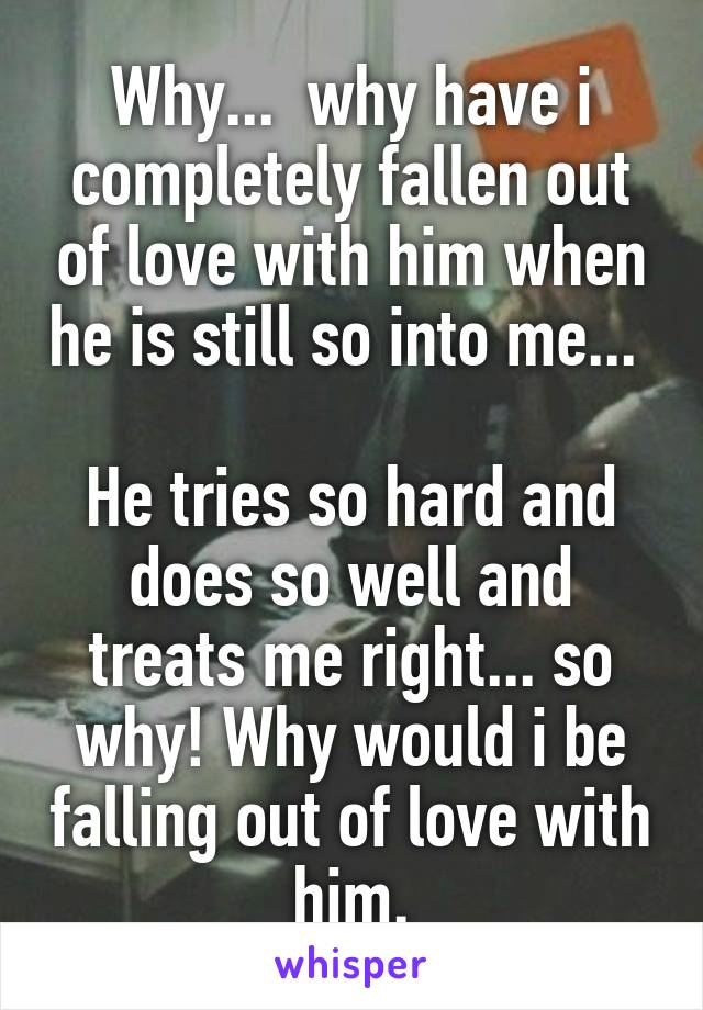 Why...  why have i completely fallen out of love with him when he is still so into me... 

He tries so hard and does so well and treats me right... so why! Why would i be falling out of love with him.
