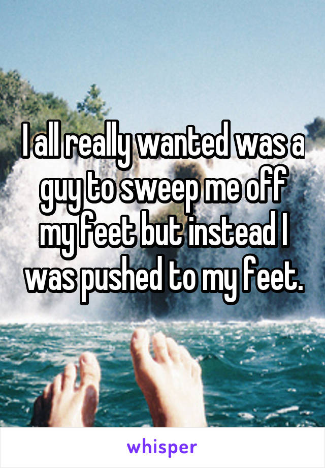 I all really wanted was a guy to sweep me off my feet but instead I was pushed to my feet. 