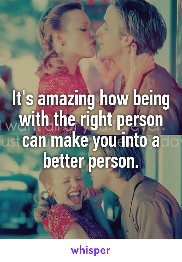 It's amazing how being with the right person can make you into a better person.