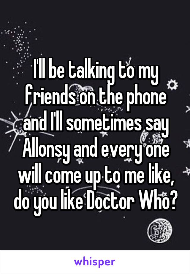 I'll be talking to my friends on the phone and I'll sometimes say Allonsy and every one will come up to me like, do you like Doctor Who?