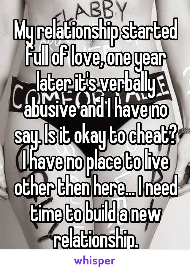 My relationship started full of love, one year later it's verbally abusive and I have no say. Is it okay to cheat? I have no place to live other then here... I need time to build a new relationship.