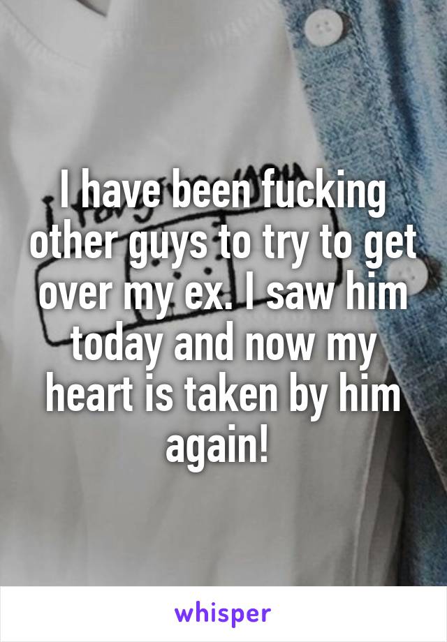 I have been fucking other guys to try to get over my ex. I saw him today and now my heart is taken by him again! 