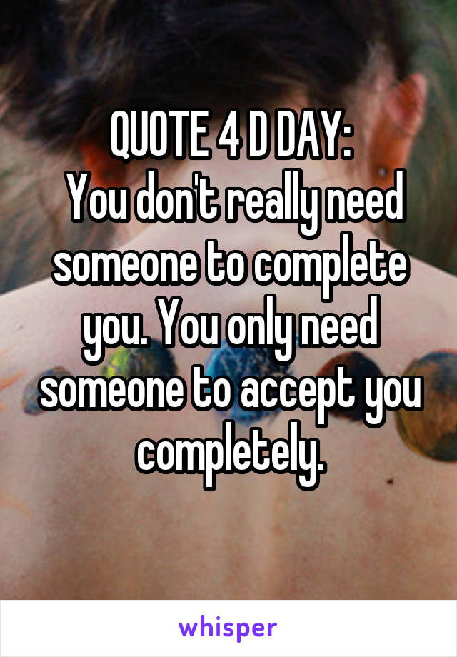 QUOTE 4 D DAY:
 You don't really need someone to complete you. You only need someone to accept you completely.
