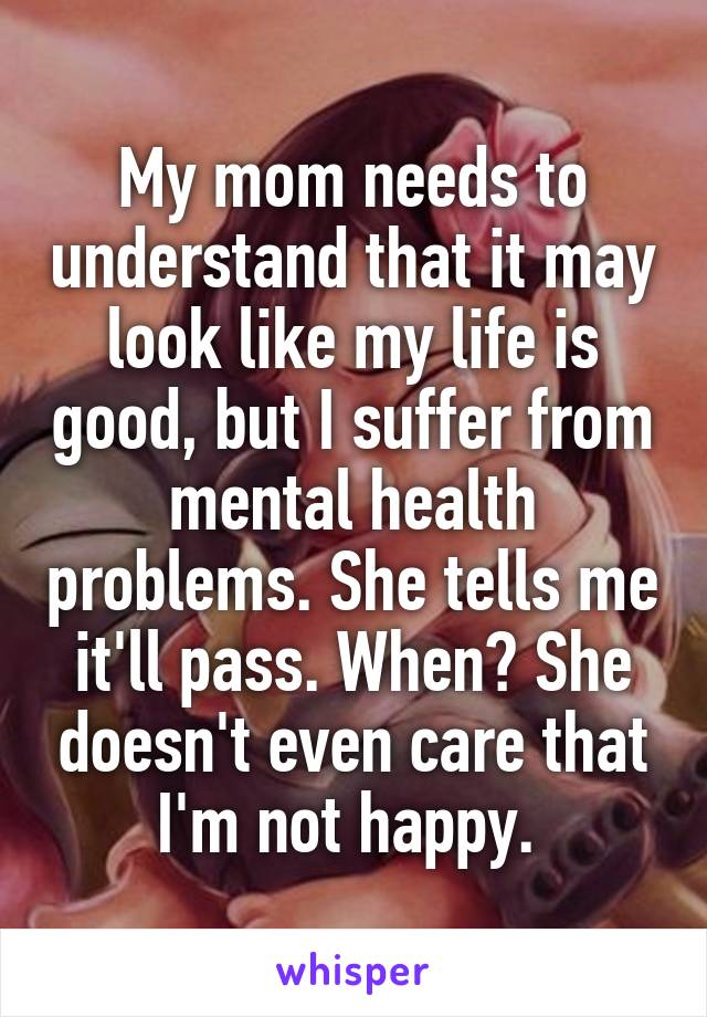 My mom needs to understand that it may look like my life is good, but I suffer from mental health problems. She tells me it'll pass. When? She doesn't even care that I'm not happy. 