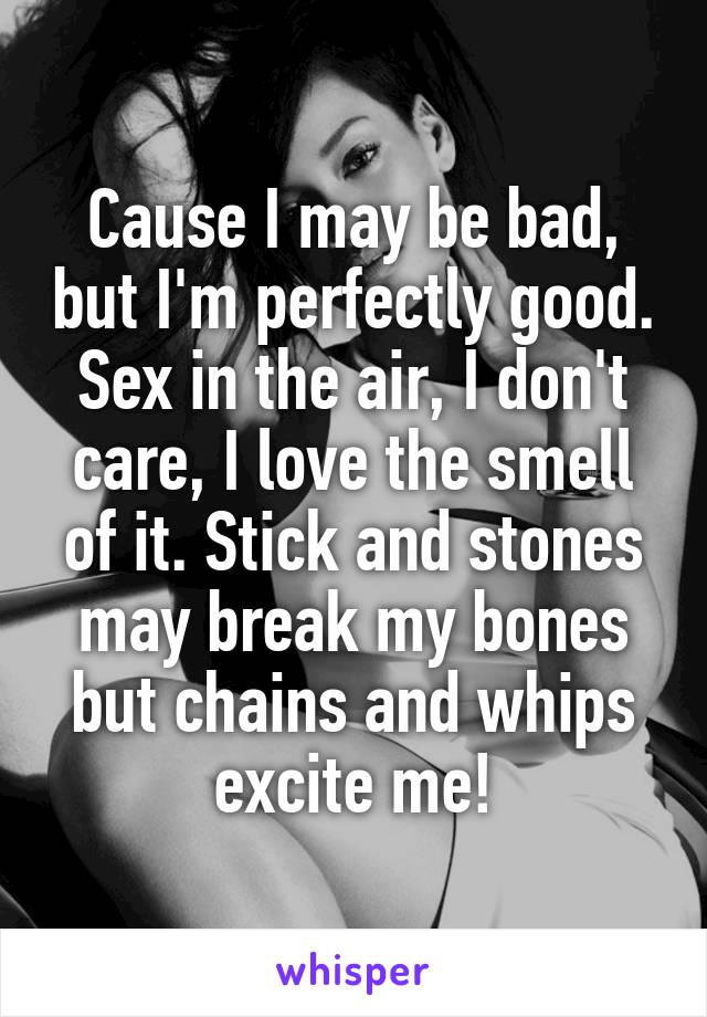 Cause I may be bad, but I'm perfectly good. Sex in the air, I don't care, I love the smell of it. Stick and stones may break my bones but chains and whips excite me!